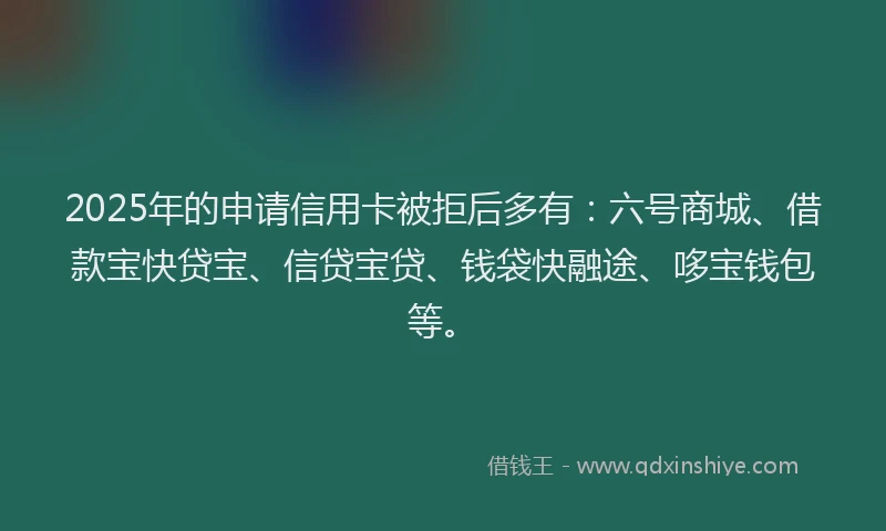 2025年的申请信用卡被拒后多有：六号商城、借款宝快贷宝、信贷宝贷、钱袋快融途、哆宝钱包等。