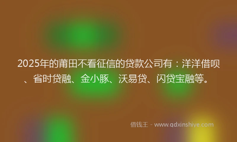 2025年的莆田不看征信的贷款公司有：洋洋借呗、省时贷融、金小豚、沃易贷、闪贷宝融等。