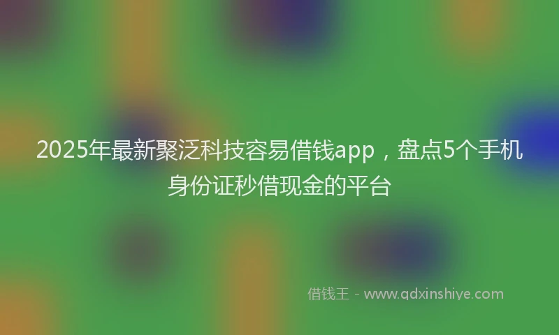 2025年最新聚泛科技容易借钱app，盘点5个手机身份证秒借现金的平台