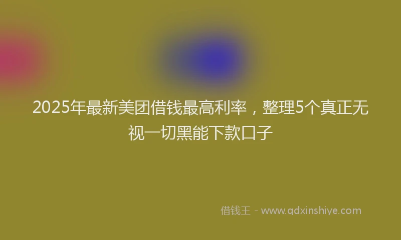 2025年最新美团借钱最高利率，整理5个真正无视一切黑能下款口子