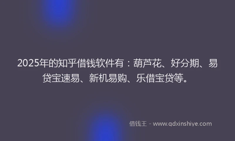 2025年的知乎借钱软件有：葫芦花、好分期、易贷宝速易、新机易购、乐借宝贷等。