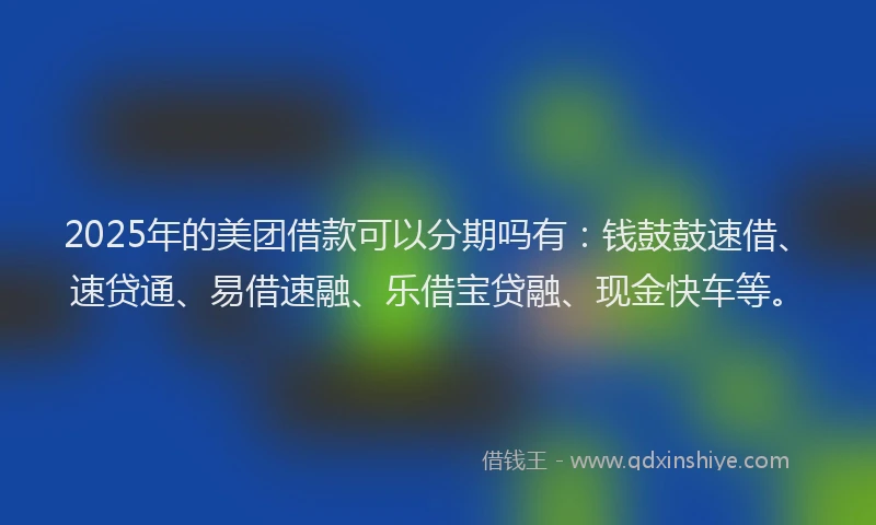 2025年的美团借款可以分期吗有：钱鼓鼓速借、速贷通、易借速融、乐借宝贷融、现金快车等。