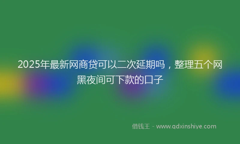 2025年最新网商贷可以二次延期吗，整理五个网黑夜间可下款的口子