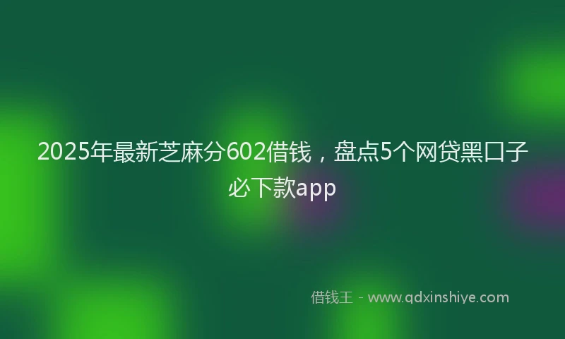 2025年最新芝麻分602借钱，盘点5个网贷黑口子必下款app