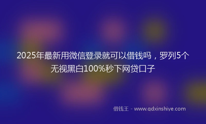 2025年最新用微信登录就可以借钱吗，罗列5个无视黑白100%秒下网贷口子