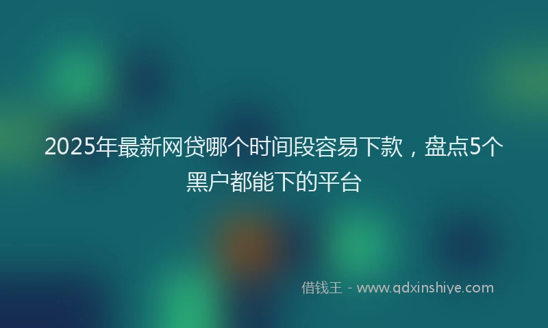 2025年最新网贷哪个时间段容易下款，盘点5个黑户都能下的平台