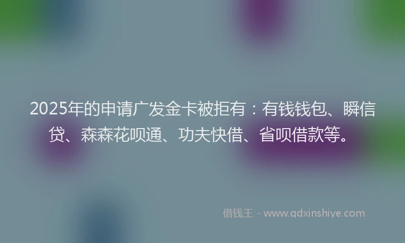 2025年的申请广发金卡被拒有：有钱钱包、瞬信贷、森森花呗通、功夫快借、省呗借款等。