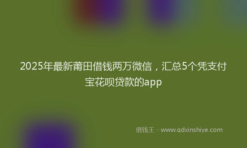 2025年最新莆田借钱两万微信，汇总5个凭支付宝花呗贷款的app