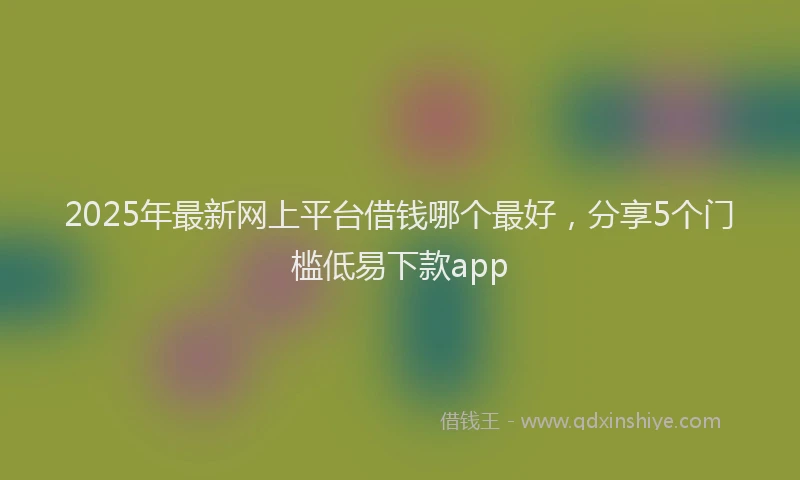 2025年最新网上平台借钱哪个最好，分享5个门槛低易下款app