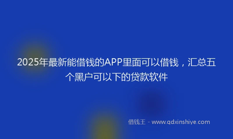 2025年最新能借钱的APP里面可以借钱，汇总五个黑户可以下的贷款软件