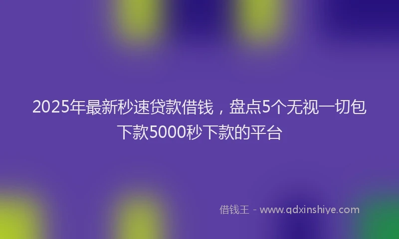 2025年最新秒速贷款借钱，盘点5个无视一切包下款5000秒下款的平台
