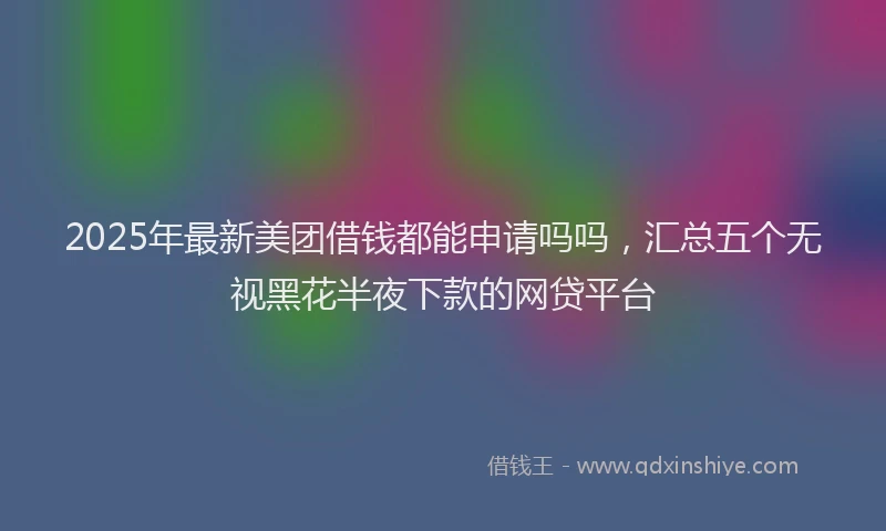 2025年最新美团借钱都能申请吗吗，汇总五个无视黑花半夜下款的网贷平台
