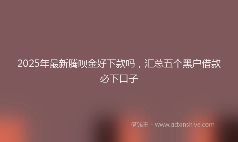 2025年最新腾呗金好下款吗，汇总五个黑户借款必下口子