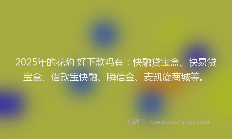 2025年的花豹 好下款吗有：快融贷宝盒、快易贷宝盒、借款宝快融、瞬信金、麦凯旋商城等。