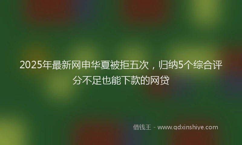 2025年最新网申华夏被拒五次，归纳5个综合评分不足也能下款的网贷