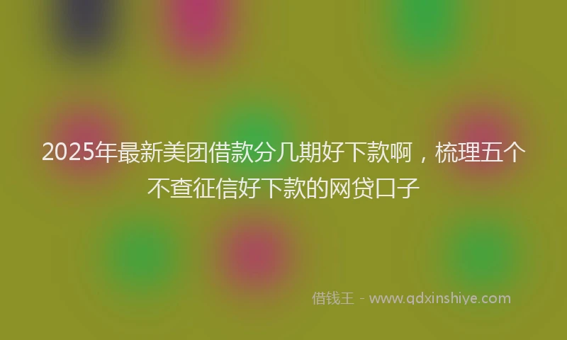 2025年最新美团借款分几期好下款啊，梳理五个不查征信好下款的网贷口子