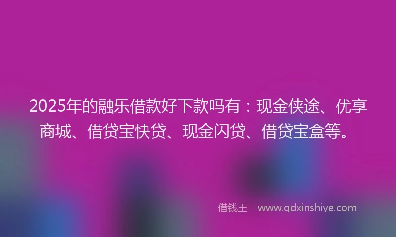 2025年的融乐借款好下款吗有：现金侠途、优享商城、借贷宝快贷、现金闪贷、借贷宝盒等。