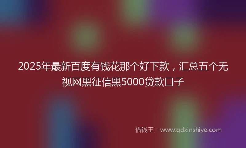 2025年最新百度有钱花那个好下款，汇总五个无视网黑征信黑5000贷款口子