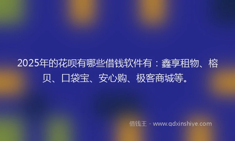 2025年的花呗有哪些借钱软件有：鑫享租物、榕贝、口袋宝、安心购、极客商城等。