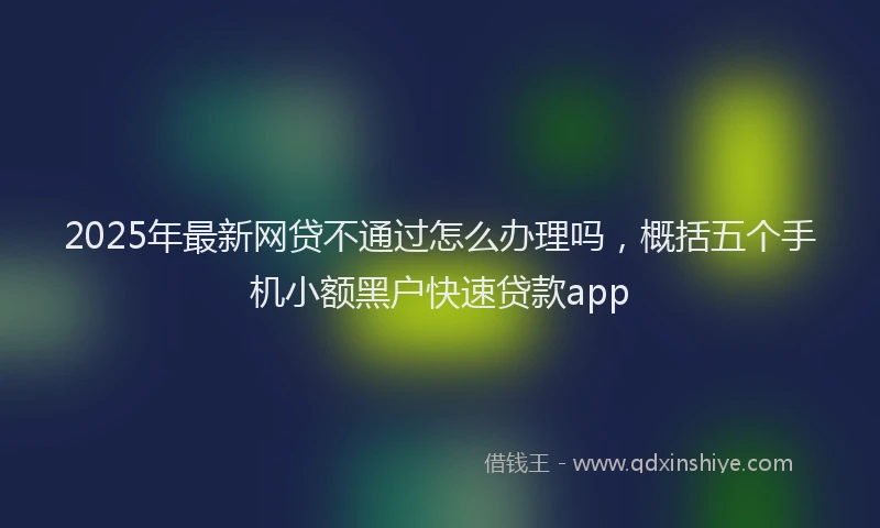 2025年最新网贷不通过怎么办理吗，概括五个手机小额黑户快速贷款app