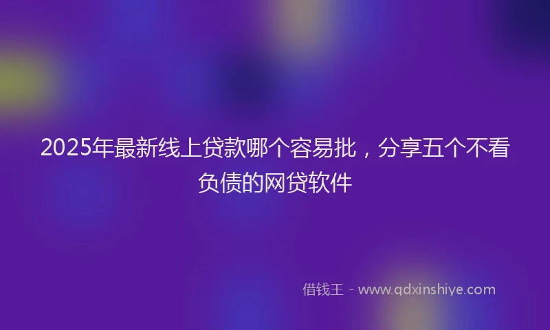 2025年最新线上贷款哪个容易批，分享五个不看负债的网贷软件