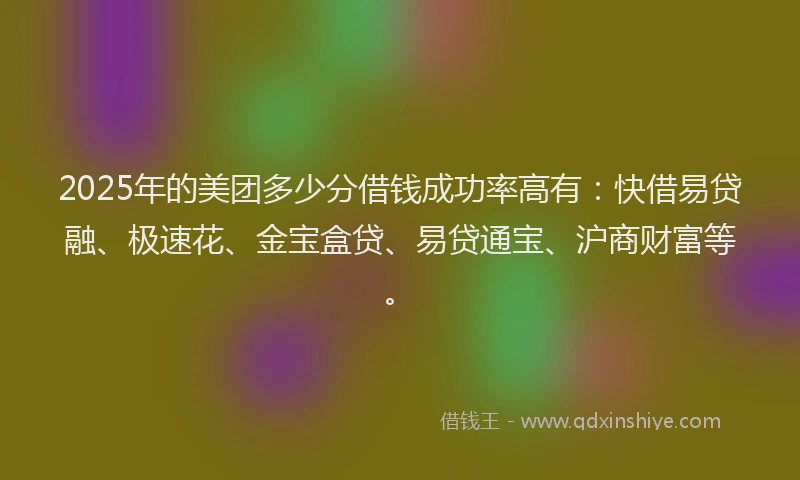 2025年的美团多少分借钱成功率高有：快借易贷融、极速花、金宝盒贷、易贷通宝、沪商财富等。