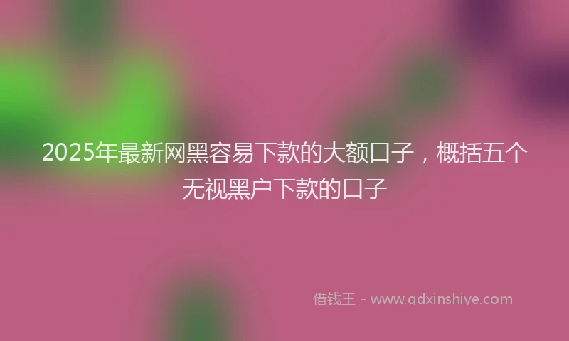 2025年最新网黑容易下款的大额口子，概括五个无视黑户下款的口子