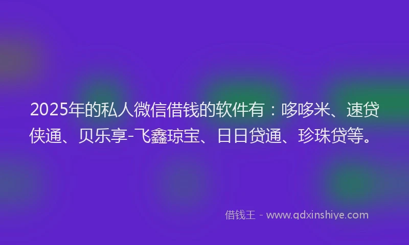 2025年的私人微信借钱的软件有：哆哆米、速贷侠通、贝乐享-飞鑫琼宝、日日贷通、珍珠贷等。