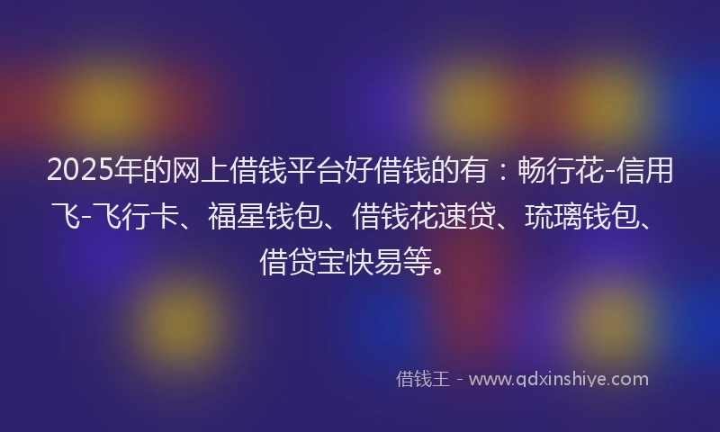 2025年的网上借钱平台好借钱的有：畅行花-信用飞-飞行卡、福星钱包、借钱花速贷、琉璃钱包、借贷宝快易等。