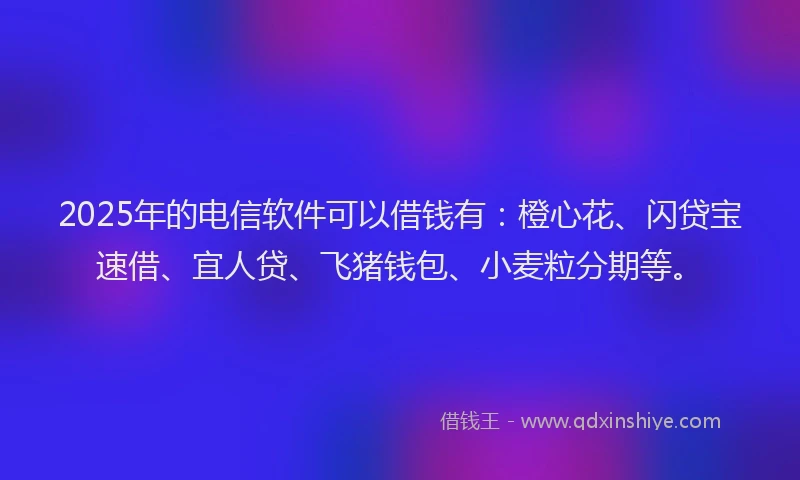 2025年的电信软件可以借钱有：橙心花、闪贷宝速借、宜人贷、飞猪钱包、小麦粒分期等。