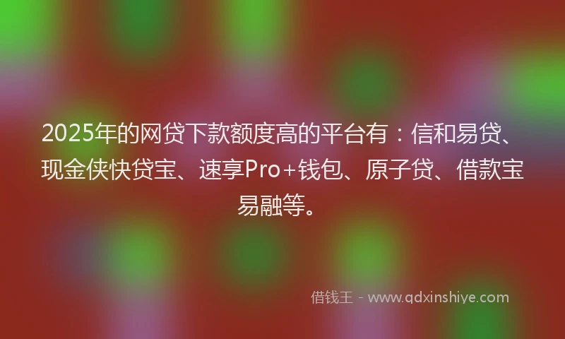 2025年的网贷下款额度高的平台有：信和易贷、现金侠快贷宝、速享Pro+钱包、原子贷、借款宝易融等。