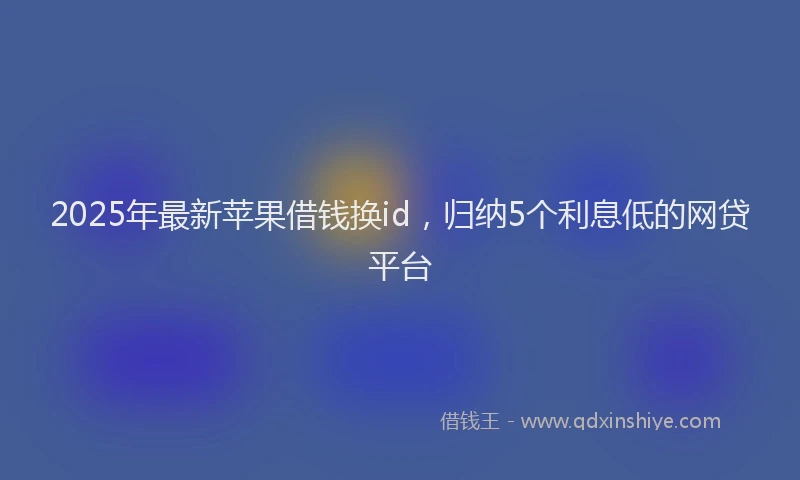 2025年最新苹果借钱换id，归纳5个利息低的网贷平台