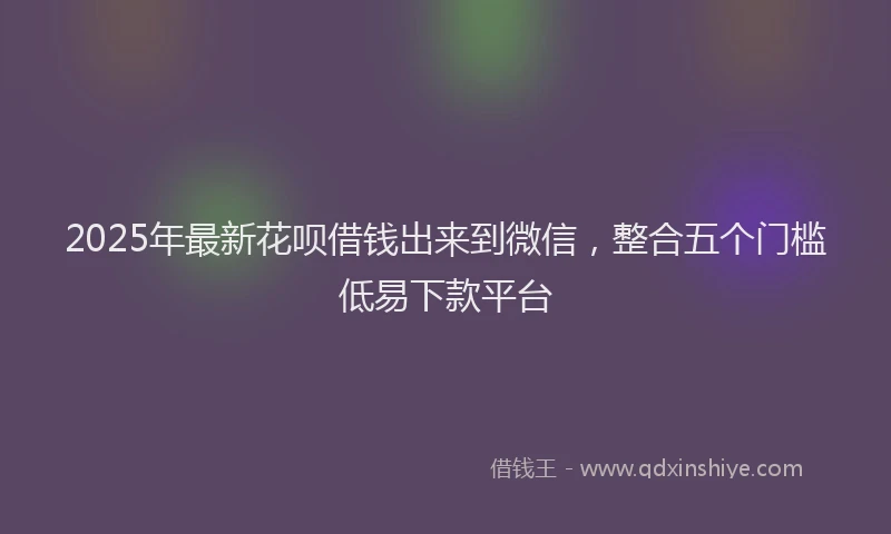 2025年最新花呗借钱出来到微信，整合五个门槛低易下款平台