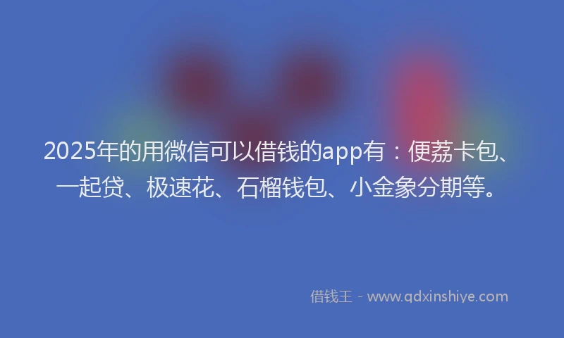 2025年的用微信可以借钱的app有：便荔卡包、一起贷、极速花、石榴钱包、小金象分期等。