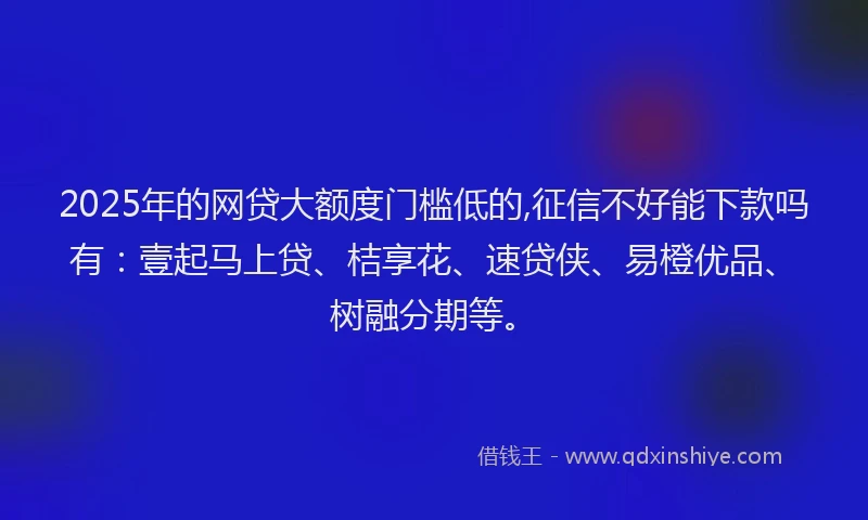 2025年的网贷大额度门槛低的,征信不好能下款吗有：壹起马上贷、桔享花、速贷侠、易橙优品、树融分期等。
