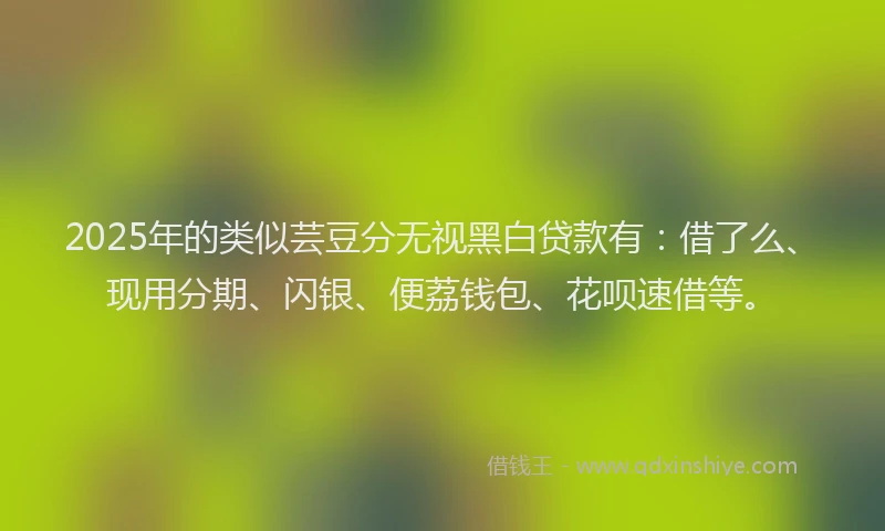 2025年的类似芸豆分无视黑白贷款有：借了么、现用分期、闪银、便荔钱包、花呗速借等。