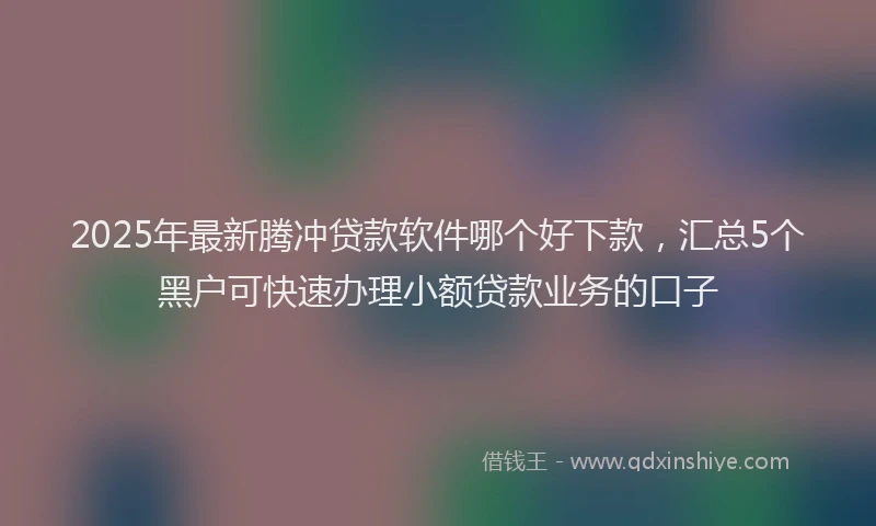 2025年最新腾冲贷款软件哪个好下款，汇总5个黑户可快速办理小额贷款业务的口子