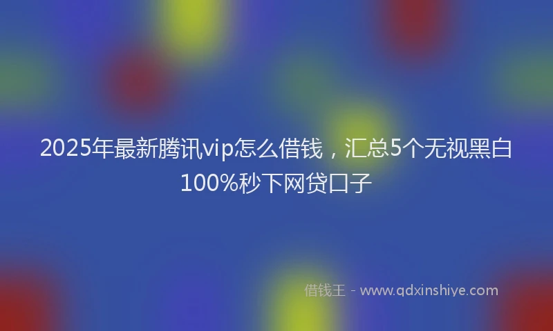 2025年最新腾讯vip怎么借钱，汇总5个无视黑白100%秒下网贷口子