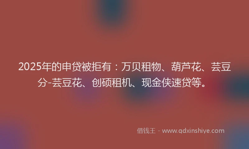 2025年的申贷被拒有：万贝租物、葫芦花、芸豆分-芸豆花、创硕租机、现金侠速贷等。