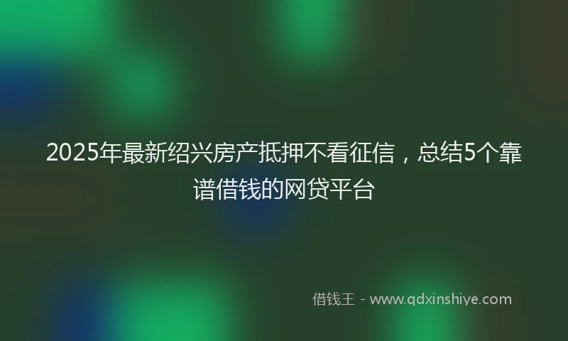 2025年最新绍兴房产抵押不看征信，总结5个靠谱借钱的网贷平台