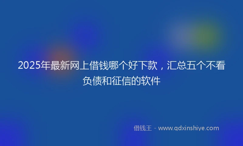 2025年最新网上借钱哪个好下款，汇总五个不看负债和征信的软件