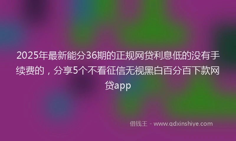 2025年最新能分36期的正规网贷利息低的没有手续费的，分享5个不看征信无视黑白百分百下款网贷app