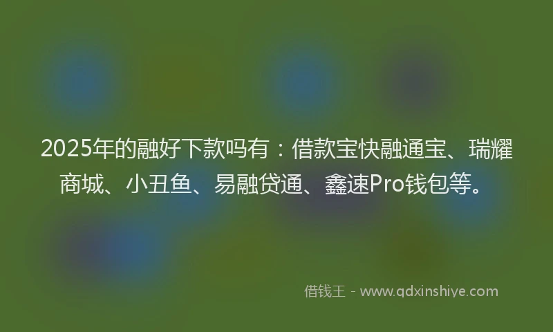 2025年的融好下款吗有：借款宝快融通宝、瑞耀商城、小丑鱼、易融贷通、鑫速Pro钱包等。