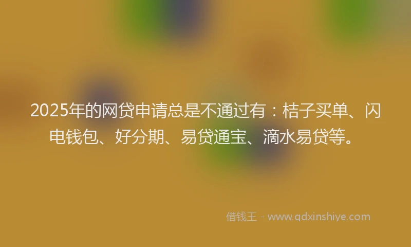 2025年的网贷申请总是不通过有：桔子买单、闪电钱包、好分期、易贷通宝、滴水易贷等。