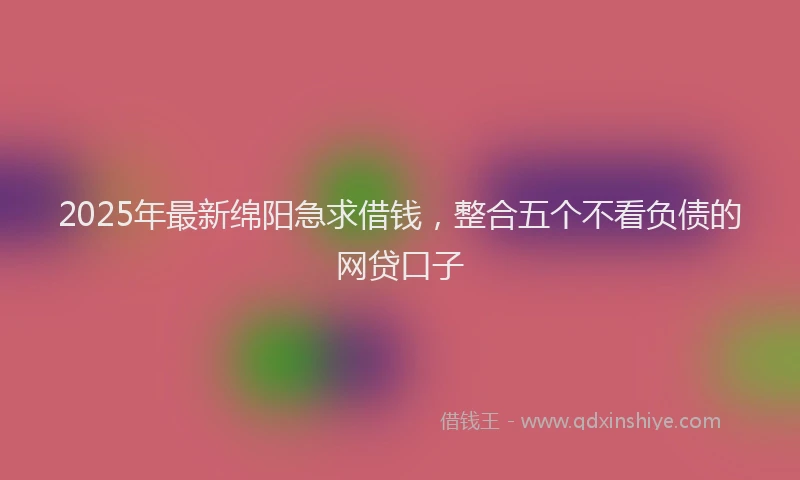 2025年最新绵阳急求借钱，整合五个不看负债的网贷口子