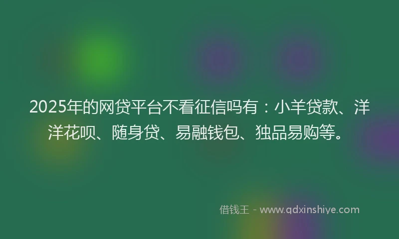2025年的网贷平台不看征信吗有：小羊贷款、洋洋花呗、随身贷、易融钱包、独品易购等。