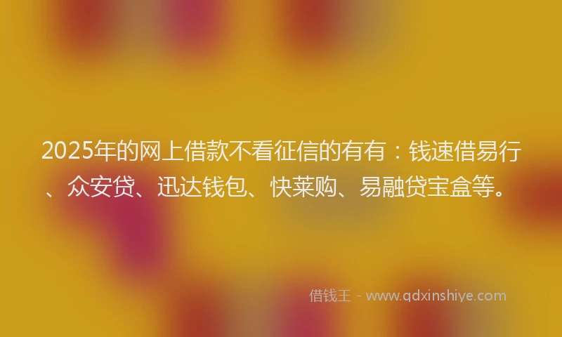 2025年的网上借款不看征信的有有：钱速借易行、众安贷、迅达钱包、快莱购、易融贷宝盒等。