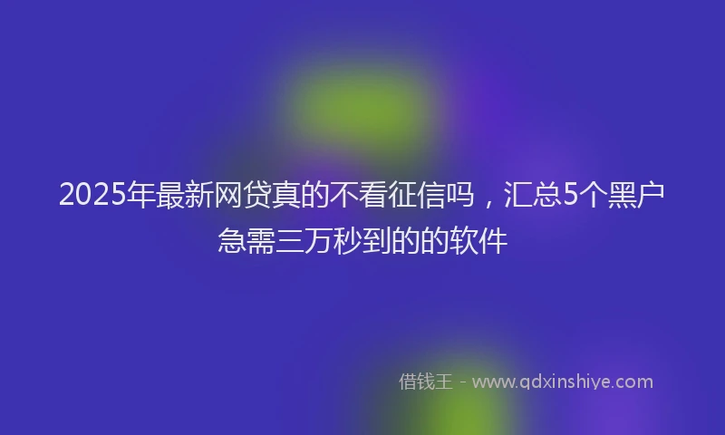 2025年最新网贷真的不看征信吗，汇总5个黑户急需三万秒到的的软件