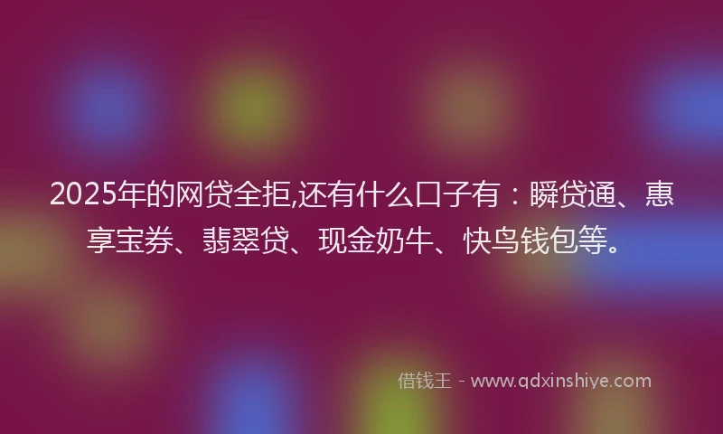 2025年的网贷全拒,还有什么口子有：瞬贷通、惠享宝券、翡翠贷、现金奶牛、快鸟钱包等。