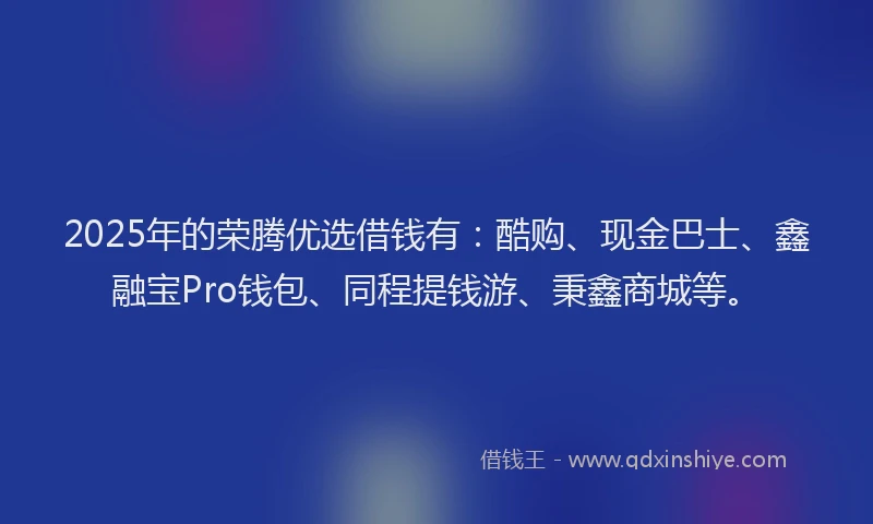 2025年的荣腾优选借钱有：酷购、现金巴士、鑫融宝Pro钱包、同程提钱游、秉鑫商城等。